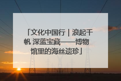 文化中国行｜浪起千帆 深蓝宝藏——博物馆里的海丝遗珍
