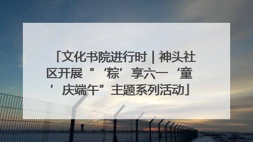 文化书院进行时｜神头社区开展“‘粽’享六一‘童’庆端午”主题系列活动