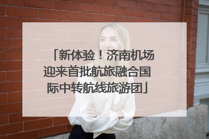 新体验！济南机场迎来首批航旅融合国际中转航线旅游团