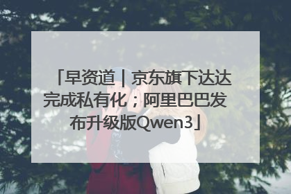 早资道｜京东旗下达达完成私有化；阿里巴巴发布升级版Qwen3