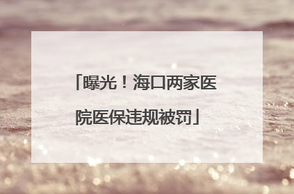 曝光！海口两家医院医保违规被罚