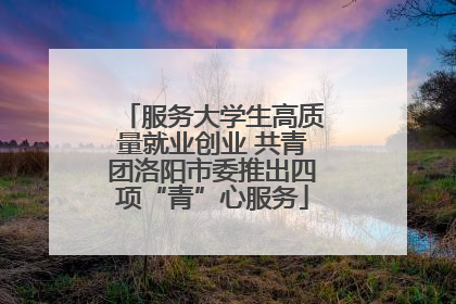 服务大学生高质量就业创业 共青团洛阳市委推出四项“青”心服务