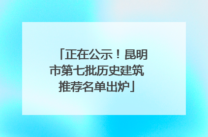 正在公示！昆明市第七批历史建筑推荐名单出炉