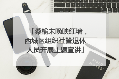 桑榆未晚映红墙，西城区组织社管退休人员开展主题宣讲