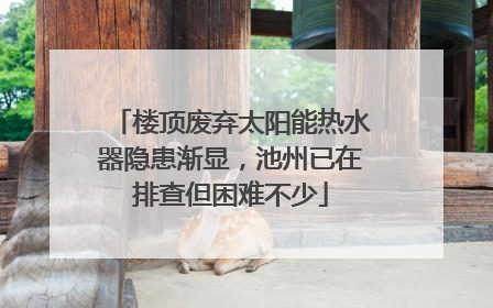楼顶废弃太阳能热水器隐患渐显，池州已在排查但困难不少