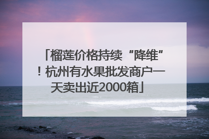 榴莲价格持续“降维”！杭州有水果批发商户一天卖出近2000箱