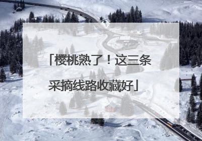 樱桃熟了！这三条采摘线路收藏好