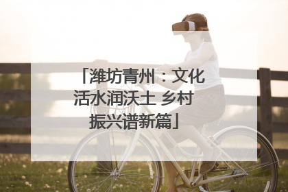 潍坊青州：文化活水润沃土 乡村振兴谱新篇
