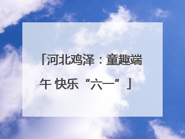 河北鸡泽：童趣端午 快乐“六一”