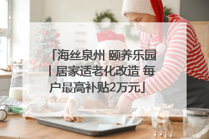 海丝泉州 颐养乐园丨居家适老化改造 每户最高补贴2万元