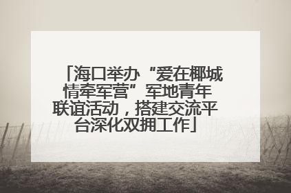 海口举办“爱在椰城 情牵军营”军地青年联谊活动，搭建交流平台深化双拥工作