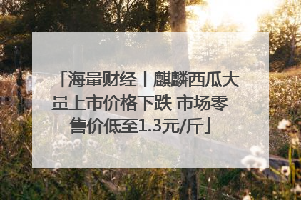 海量财经丨麒麟西瓜大量上市价格下跌 市场零售价低至1.3元/斤