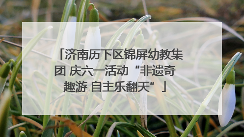济南历下区锦屏幼教集团 庆六一活动“非遗奇趣游 自主乐翻天”
