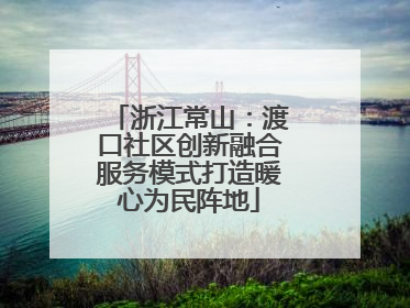浙江常山：渡口社区创新融合服务模式打造暖心为民阵地