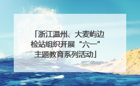 浙江温州、大麦屿边检站组织开展“六一”主题教育系列活动