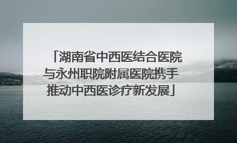 湖南省中西医结合医院与永州职院附属医院携手推动中西医诊疗新发展