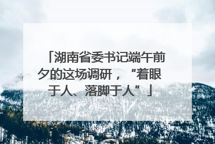 湖南省委书记端午前夕的这场调研，“着眼于人、落脚于人”