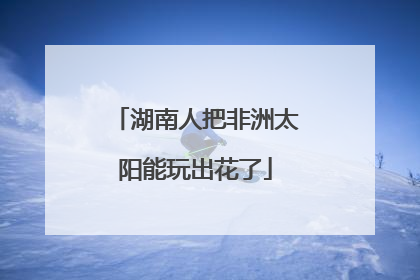 湖南人把非洲太阳能玩出花了