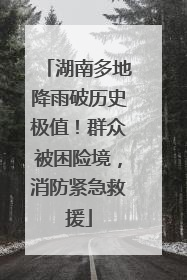 湖南多地降雨破历史极值！群众被困险境，消防紧急救援