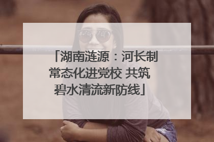 湖南涟源：河长制常态化进党校 共筑碧水清流新防线