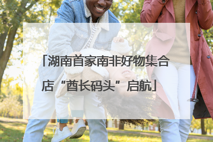 湖南首家南非好物集合店“酋长码头”启航