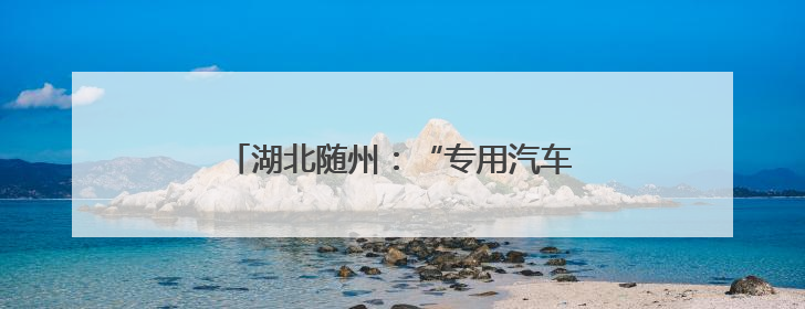 湖北随州：“专用汽车走廊”掀起产业新变革