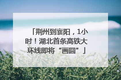 荆州到襄阳，1小时！湖北首条高铁大环线即将“画圆”