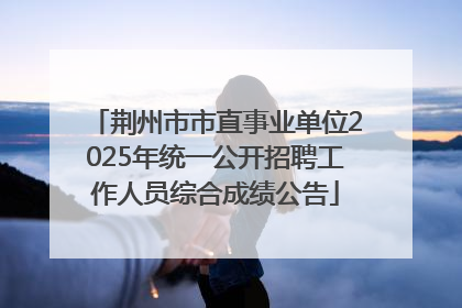 荆州市市直事业单位2025年统一公开招聘工作人员综合成绩公告