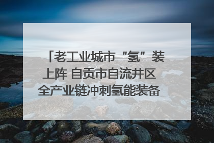 老工业城市“氢”装上阵 自贡市自流井区全产业链冲刺氢能装备制造新高地｜美好生活有“盐”味