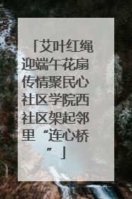 艾叶红绳迎端午花扇传情聚民心社区学院西社区架起邻里“连心桥”