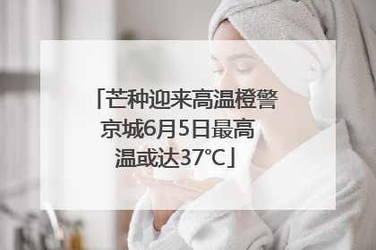 芒种迎来高温橙警 京城6月5日最高温或达37℃