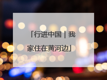 行进中国｜我家住在黄河边
