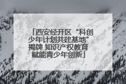 西安经开区“科创少年计划共建基地”揭牌 知识产权教育赋能青少年创新