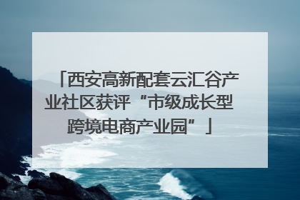 西安高新配套云汇谷产业社区获评“市级成长型跨境电商产业园”