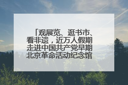 观展览、逛书市、看非遗，近万人假期走进中国共产党早期北京革命活动纪念馆解锁参观新体验