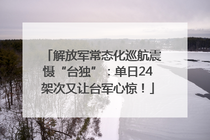 解放军常态化巡航震慑“台独”：单日24架次又让台军心惊！