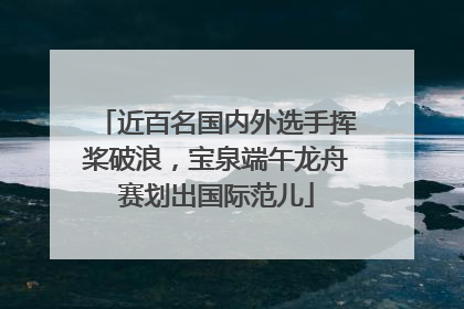近百名国内外选手挥桨破浪，宝泉端午龙舟赛划出国际范儿