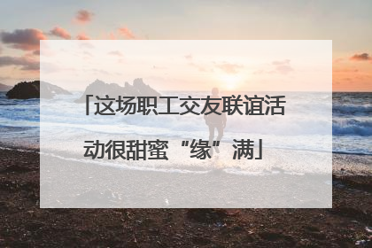 这场职工交友联谊活动很甜蜜“缘”满