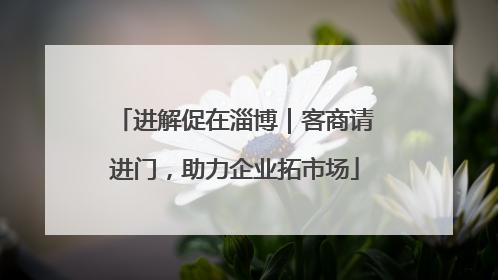进解促在淄博｜客商请进门，助力企业拓市场