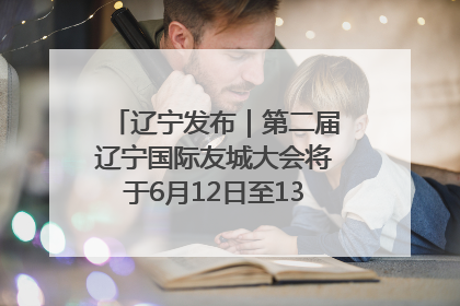 辽宁发布｜第二届辽宁国际友城大会将于6月12日至13日在沈阳举办