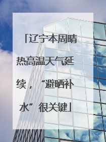辽宁本周晴热高温天气延续，“避晒补水”很关键