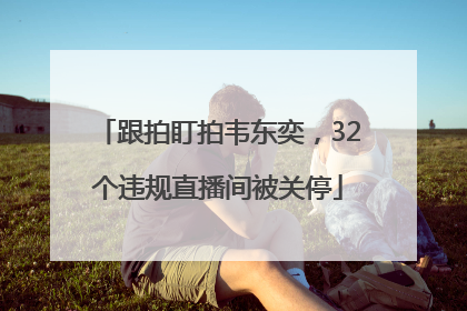 跟拍盯拍韦东奕，32个违规直播间被关停
