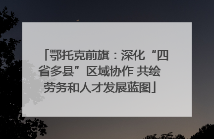 鄂托克前旗：深化“四省多县”区域协作 共绘劳务和人才发展蓝图