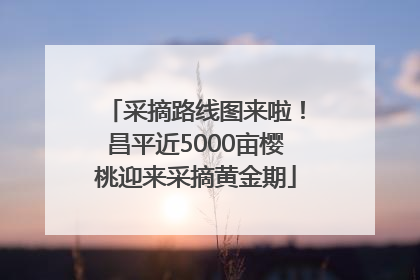 采摘路线图来啦！昌平近5000亩樱桃迎来采摘黄金期