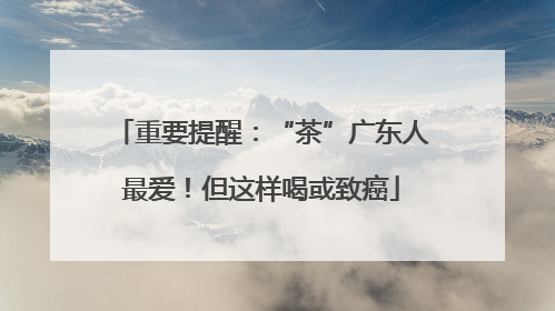 重要提醒：“茶”广东人最爱！但这样喝或致癌