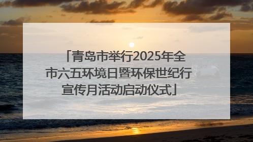 青岛市举行2025年全市六五环境日暨环保世纪行宣传月活动启动仪式
