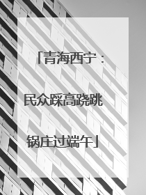 青海西宁：民众踩高跷跳锅庄过端午
