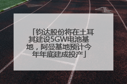 钧达股份将在土耳其建设5GW电池基地，阿曼基地预计今年年底建成投产
