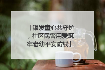 银发童心共守护，社区民警用爱筑牢老幼平安防线