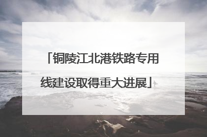 铜陵江北港铁路专用线建设取得重大进展